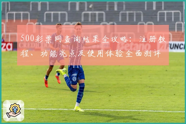 500彩票网查询结果全攻略：注册教程、功能亮点及使用体验全面测评