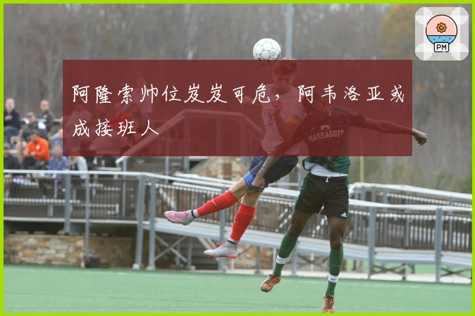 阿隆索帅位岌岌可危，阿韦洛亚或成接班人