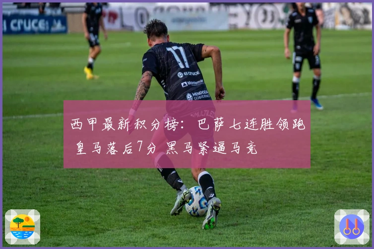 西甲最新积分榜：巴萨七连胜领跑 皇马落后7分 黑马紧逼马竞