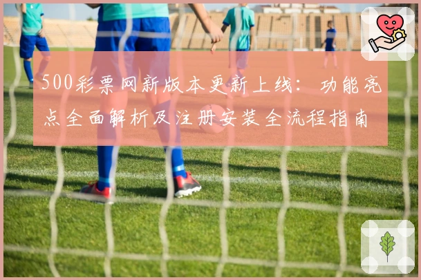 500彩票网新版本更新上线：功能亮点全面解析及注册安装全流程指南