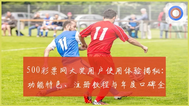 500彩票网大奖用户使用体验揭秘：功能特色、注册教程与年度口碑全解析