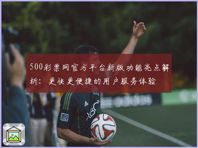 500彩票网官方平台新版功能亮点解析：更快更便捷的用户服务体验