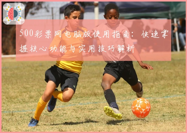 500彩票网电脑版使用指南：快速掌握核心功能与实用技巧解析