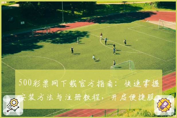 500彩票网下载官方指南：快速掌握安装方法与注册教程，开启便捷服务新体验