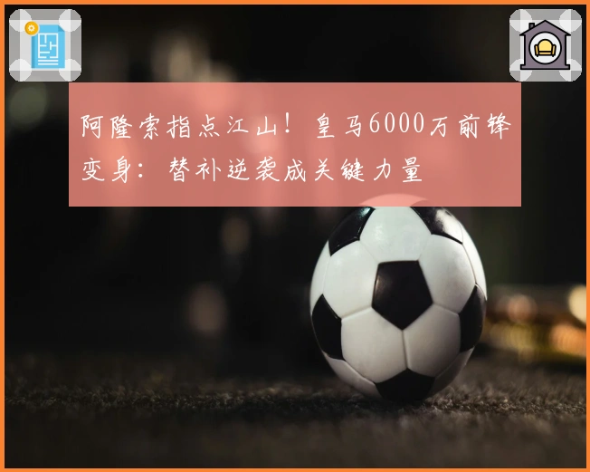 阿隆索指点江山！皇马6000万前锋变身：替补逆袭成关键力量