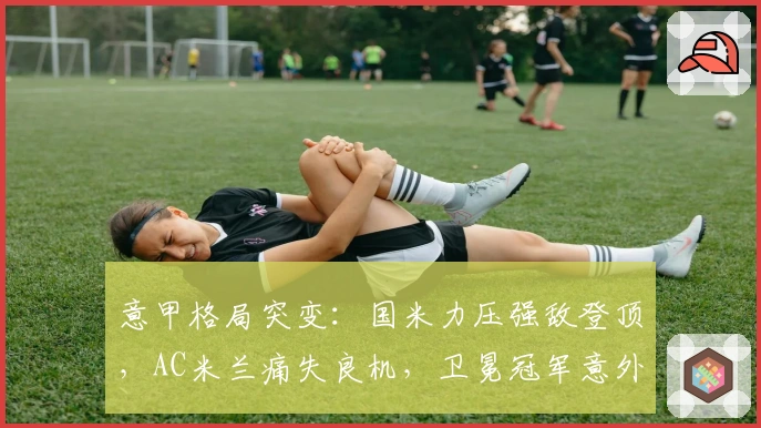 意甲格局突变：国米力压强敌登顶，AC米兰痛失良机，卫冕冠军意外失利
