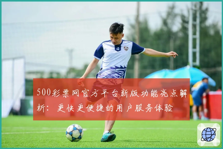 500彩票网官方平台新版功能亮点解析：更快更便捷的用户服务体验