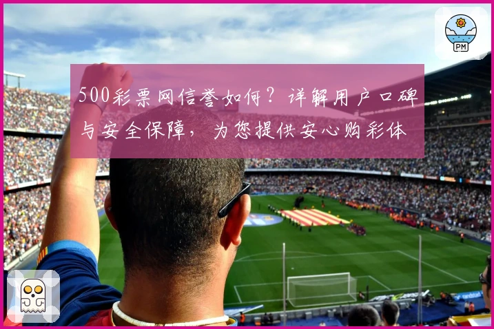 500彩票网信誉如何？详解用户口碑与安全保障，为您提供安心购彩体验